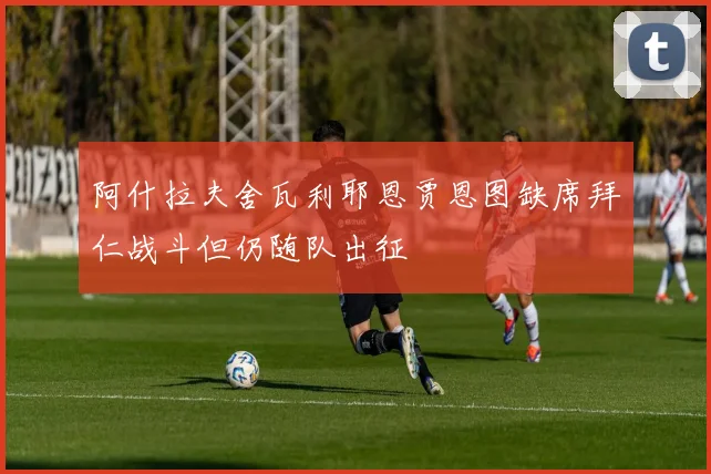 阿什拉夫舍瓦利耶恩贾恩图缺席拜仁战斗但仍随队出征