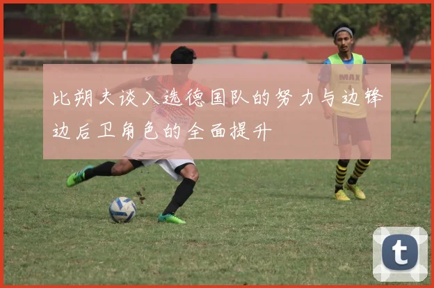 比朔夫谈入选德国队的努力与边锋边后卫角色的全面提升