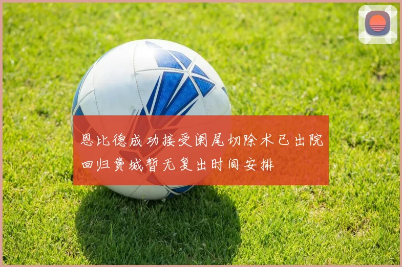 恩比德成功接受阑尾切除术已出院回归费城暂无复出时间安排