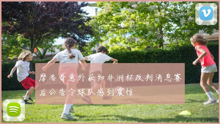 摩洛哥意外获知非洲杯改判消息赛后公告令球队感到震惊