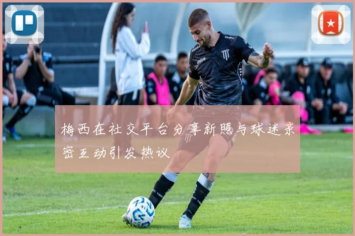 梅西在社交平台分享新照与球迷亲密互动引发热议
