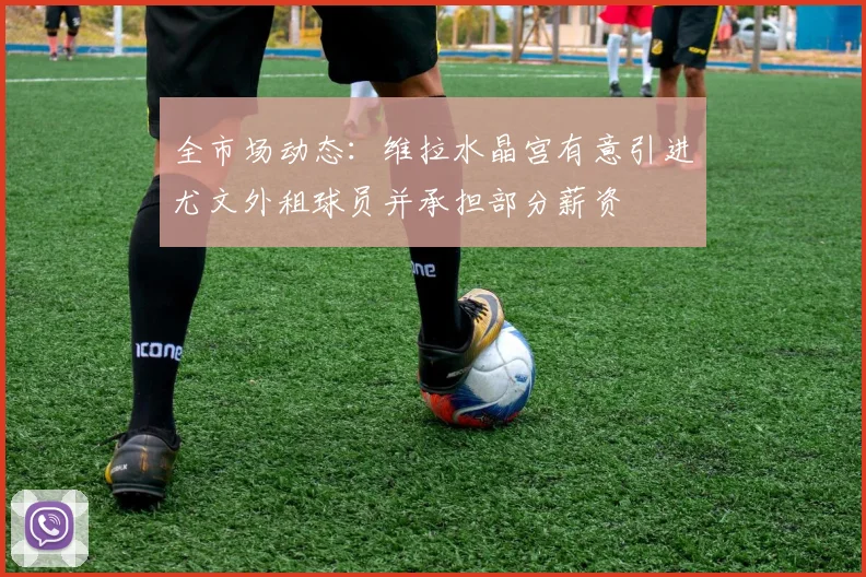 全市场动态：维拉水晶宫有意引进尤文外租球员并承担部分薪资