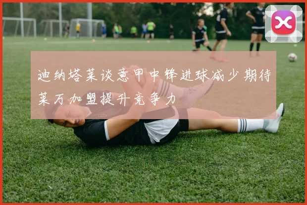 迪纳塔莱谈意甲中锋进球减少期待莱万加盟提升竞争力