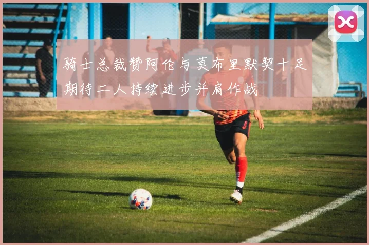 骑士总裁赞阿伦与莫布里默契十足期待二人持续进步并肩作战