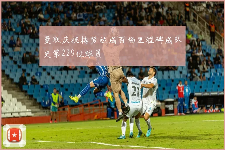曼联庆祝梅努达成百场里程碑成队史第229位球员
