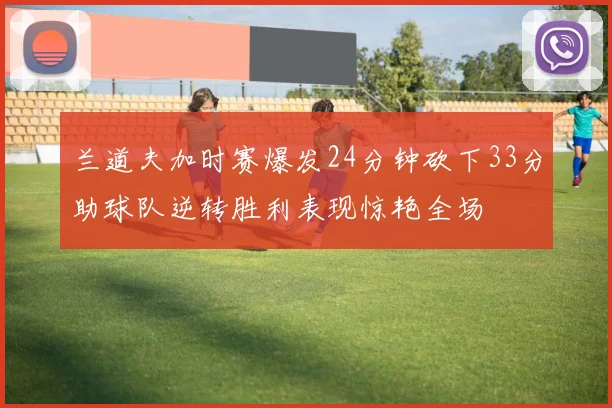 兰道夫加时赛爆发24分钟砍下33分助球队逆转胜利表现惊艳全场