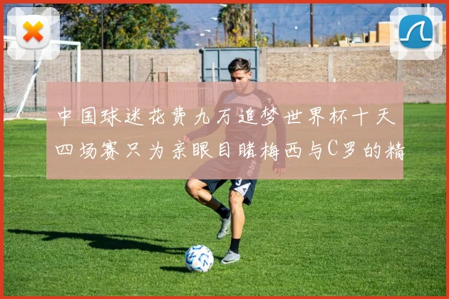中国球迷花费九万追梦世界杯十天四场赛只为亲眼目睹梅西与C罗的精彩对决